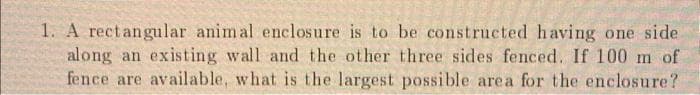 1. A rectangular animal enclosure is to be constructed having one side
along an existing wall and the other three sides fenced. If 100 m of
fence are available, what is the largest possible area for the enclosure?