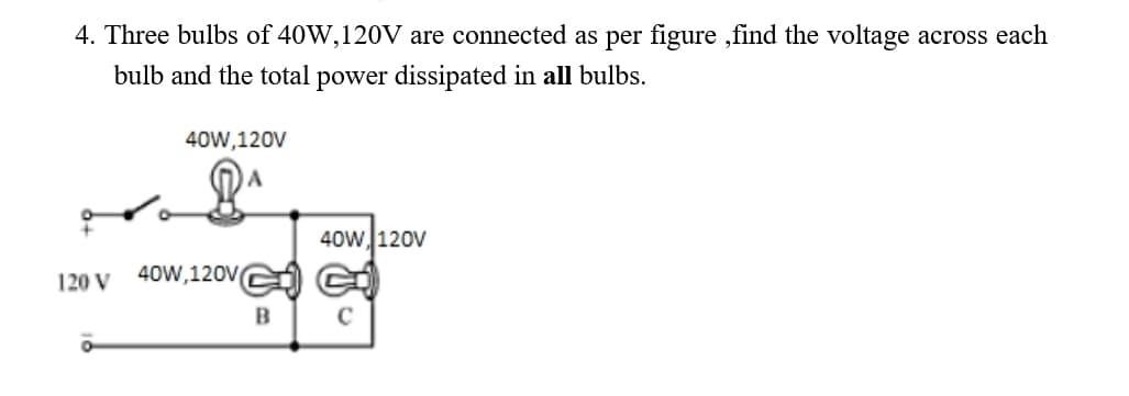 4. Three bulbs of 40W,120V are connected as per figure ,find the voltage across each
bulb and the total power dissipated in all bulbs.
40W,120V
40w 120V
120 V
40W,120V
C
