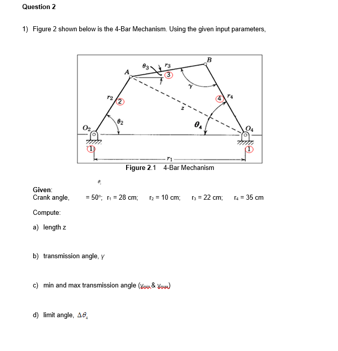 Question 2
1) Figure 2 shown below is the 4-Bar Mechanism. Using the given input parameters,
B
83
A
r4
02
02
04
Figure 2.1 4-Bar Mechanism
Given:
Crank angle,
= 50°; r, = 28 cm;
r2 = 10 cm;
r3 = 22 cm;
r4 = 35 cm
Compute:
a) length z
b) transmission angle, y
c) min and max transmission angle (Voia & Yooe)
d) limit angle, A6.
4)
