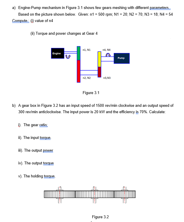a) Engine-Pump mechanism in Figure 3.1 shows few gears meshing with different parameters
Based on the picture shown below. Given: n1 = 500 rpm; N1 = 20; N2 = 70; N3 = 18; N4 = 54
Compute: (i) value of n4
(i) Torque and power changes at Gear 4
n1, N1
n4, N4
Engine
Pump
n2, N2
n3,N3
Figure 3.1
b) A gear box in Figure 3.2 has an input speed of 1500 rev/min clockwise and an output speed of
300 rev/min anticlockwise. The input power is 20 kW and the efficiency is 70%. Calculate:
i). The gear ratio;
ii). The input torque.
i). The output power
iv). The output torque
v). The holding torque.
Figure 3.2
