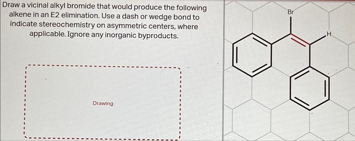 Draw a vicinal alkyl bromide that would produce the following
alkene in an E2 elimination. Use a dash or wedge bond to
indicate stereochemistry on asymmetric centers, where
applicable. Ignore any inorganic byproducts.
Br
Drawing
H