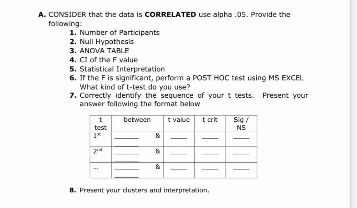 A. CONSIDER that the data is CORRELATED use alpha .05. Provide the
following:
1. Number of Participants
2. Null Hypothesis
3. ANOVA TABLE
4. CI of the F value
5. Statistical Interpretation
6. If the F is significant, perform a POST HOC test using MS EXCEL
What kind of t-test do you use?
7. Correctly identify the sequence of your t tests.
answer following the format below
Present your
between
t value
t crit
Sig /
NS
test
1st
&
2nd
&
...
8. Present your clusters and interpretation.
