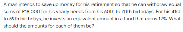 A man intends to save up money for his retirement so that he can withdraw equal
sums of P18,000 for his yearly needs from his 60th to 70th birthdays. For his 41st
to 59th birthdays, he invests an equivalent amount in a fund that earns 12%. What
should the amounts for each of them be?
