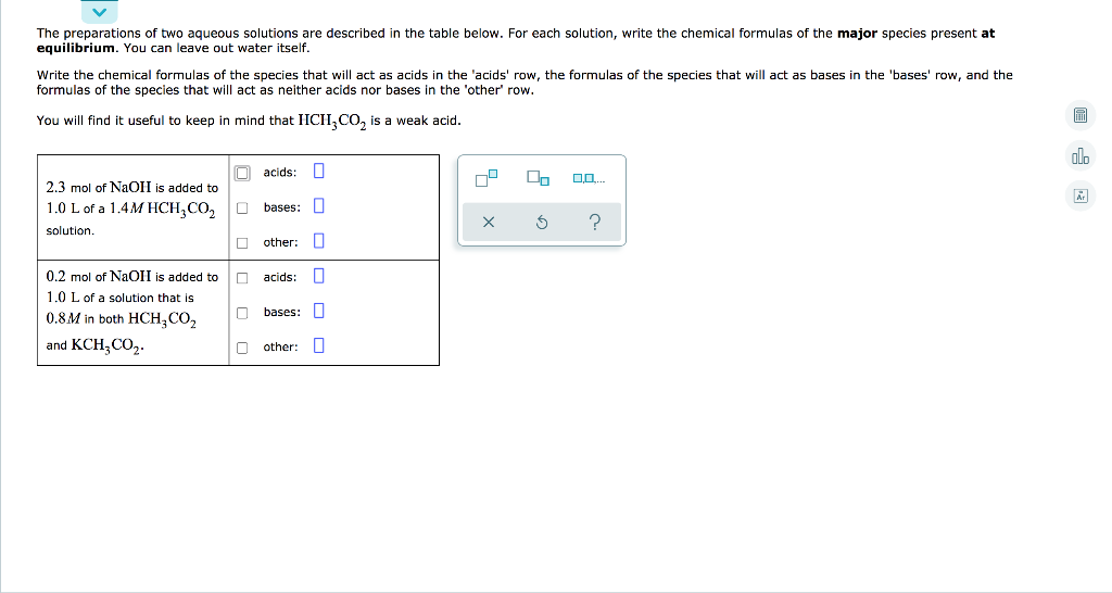 The preparations of two aqueous solutions are described in the table below. For each solution, write the chemical formulas of the major species present at
equilibrium. You can leave out water itself.
Write the chemical formulas of the species that will act as acids in the 'acids' row, the formulas of the species that will act as bases in the 'bases' row, and the
formulas of the species that will act as neither acids nor bases in the 'other' row.
You will find it useful to keep in mind that HCH,CO, is a weak acid.
acids:
On
2.3 mol of NaOH is added to
1.0 L of a 1.4M HCH,CO,
bases: I
solution
other:
0.2 mol of NaOII is added to
acids:
1.0 L of a solution that is
0.8M in both HCH,CO,
bases: U
and KCH, CO2.
other:
