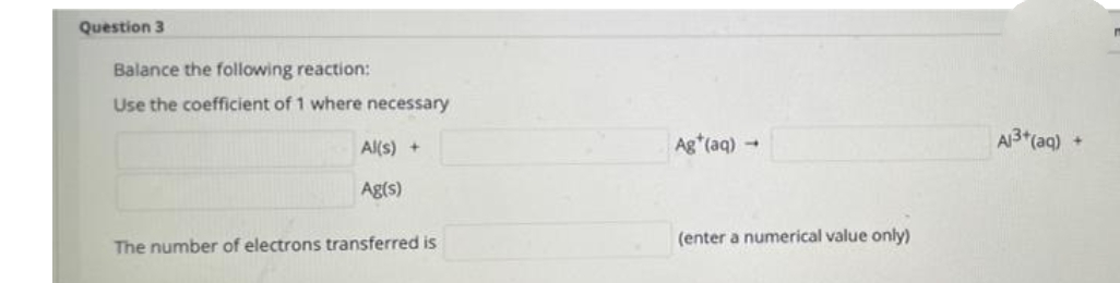 Question 3
Balance the following reaction:
Use the coefficient of 1 where necessary
Al(s) +
Ag (aq)-
A3*(aq)
Ag(s)
(enter a numerical value only)
The number of electrons transferred is
