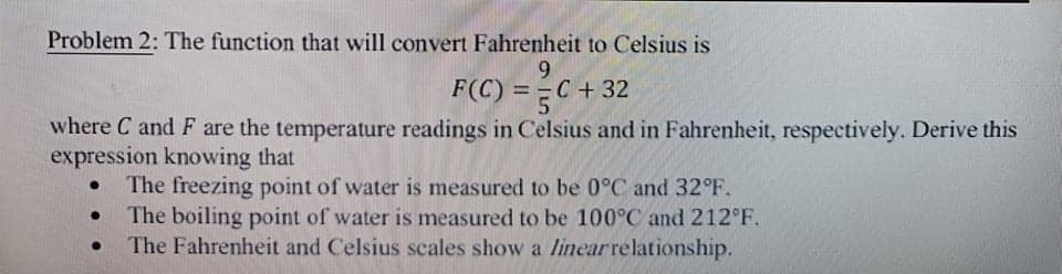 Problem 2: The function that will convert Fahrenheit to Celsius is
9.
F(C) = =C
C+32
%3D
where C and F are the temperature readings in Celsius and in Fahrenheit, respectively. Derive this
expression knowing that
The freezing point of water is measured to be 0°C and 32°F.
The boiling point of water is measured to be 100°C and 212°F.
The Fahrenheit and Celsius scales show a linearrelationship.
