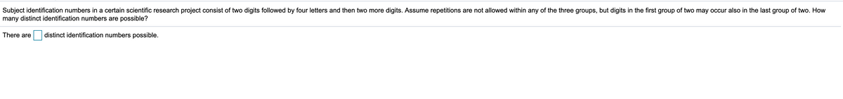 Subject identification numbers in a certain scientific research project consist of two digits followed by four letters and then two more digits. Assume repetitions are not allowed within any of the three groups, but digits in the first group of two may occur also in the last group of two. How
many distinct identification numbers are possible?
There are
distinct identification numbers possible.
