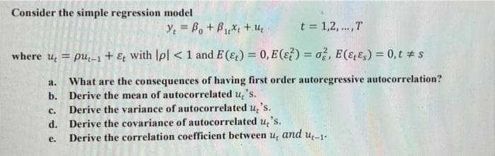 Consider the simple regression model
y = B, + B*t + u
t = 1,2,.. ,T
where u, = pu,-1 + & with Ipl < 1 and E (&) = 0, E (ɛ?) = a?, E(ɛɛs) = 0,t # s
%3D
%3D
What are the consequences of having first order autoregressive autocorrelation?
b. Derive the mean of autocorrelated u, 's.
Derive the variance of autocorrelated u, 's.
d. Derive the covariance of autocorrelated u, 's.
Derive the correlation coefficient between u, and u,-1.
a.
с.
е.
