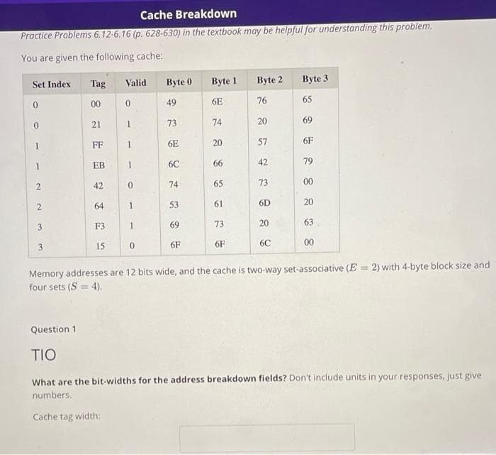 Cache Breakdown
Practice Problems 6.12-6.16 (p. 628-630) in the textbook may be helpful for understanding this problem.
You are given the following cache:
Set Index
Tag
Valid
Byte 0
Byte 1
Byte 2
Byte 3
00
49
6E
76
65
21
73
74
20
69
1
FF
1
6E
20
57
6F
EB
6C
66
42
79
42
74
65
73
00
64
53
61
6D
20
3
F3
1
69
73
20
63
3.
15
6F
6F
6C
00
Memory addresses are 12 bits wide, and the cache is two-way set-associative (E = 2) with 4-byte block size and
four sets (S = 4).
%3D
Question 1
TIO
What are the bit-widths for the address breakdown fields? Don't include units in your responses, just give
numbers.
Cache tag width:
