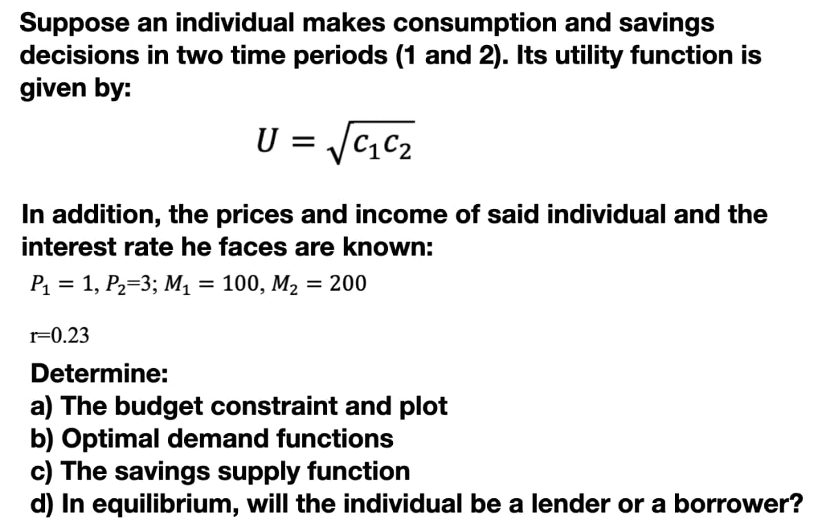 Suppose an individual makes consumption and savings
decisions in two time periods (1 and 2). Its utility function is
given by:
U =
In addition, the prices and income of said individual and the
interest rate he faces are known:
P1 = 1, P2=3; M1 = 100, M2 = 200
r=0.23
Determine:
a) The budget constraint and plot
b) Optimal demand functions
c) The savings supply function
d) In equilibrium, will the individual be a lender or a borrower?
