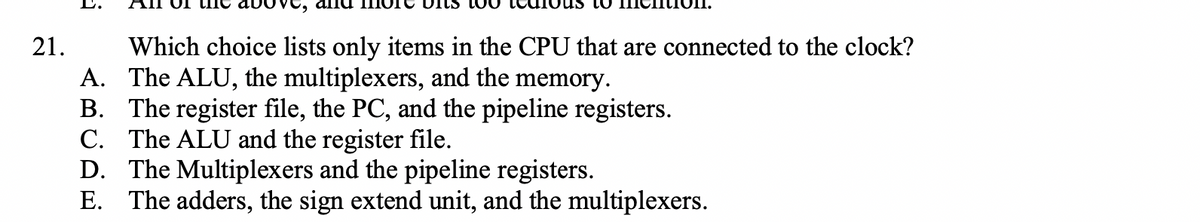 Which choice lists only items in the CPU that are connected to the clock?
A. The ALU, the multiplexers, and the memory.
B. The register file, the PC, and the pipeline registers.
C. The ALU and the register file.
D. The Multiplexers and the pipeline registers.
E. The adders, the sign extend unit, and the multiplexers.
21.
