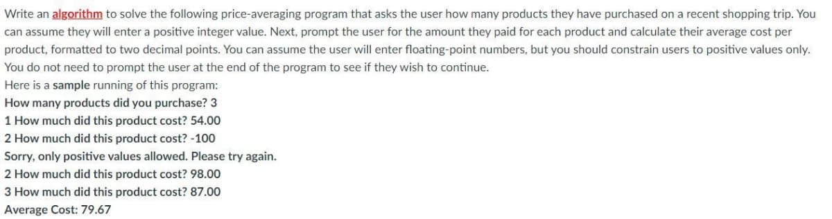 Write an algorithm to solve the following price-averaging program that asks the user how many products they have purchased on a recent shopping trip. You
can assume they will enter a positive integer value. Next, prompt the user for the amount they paid for each product and calculate their average cost per
product, formatted to two decimal points. You can assume the user will enter floating-point numbers, but you should constrain users to positive values only.
You do not need to prompt the user at the end of the program to see if they wish to continue.
Here is a sample running of this program:
How many products did you purchase? 3
1 How much did this product cost? 54.00
2 How much did this product cost? -100
Sorry, only positive values allowed. Please try again.
2 How much did this product cost? 98.00
3 How much did this product cost? 87.00
Average Cost: 79.67
