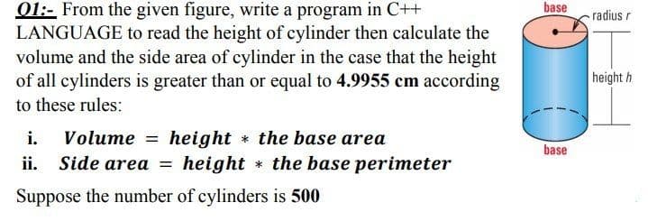 01:- From the given figure, write a program in C++
LANGUAGE to read the height of cylinder then calculate the
volume and the side area of cylinder in the case that the height
of all cylinders is greater than or equal to 4.9955 cm according
base
radius r
height h
to these rules:
Volume = height the base area
Side area = height * the base perimeter
i.
base
ii.
Suppose the number of cylinders is 500
