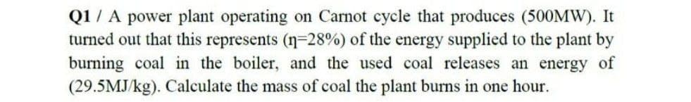 Q1 / A power plant operating on Carnot cycle that produces (500MW). It
turned out that this represents (n-28%) of the energy supplied to the plant by
burning coal in the boiler, and the used coal releases an energy of
(29.5MJ/kg). Calculate the mass of coal the plant burns in one hour.
