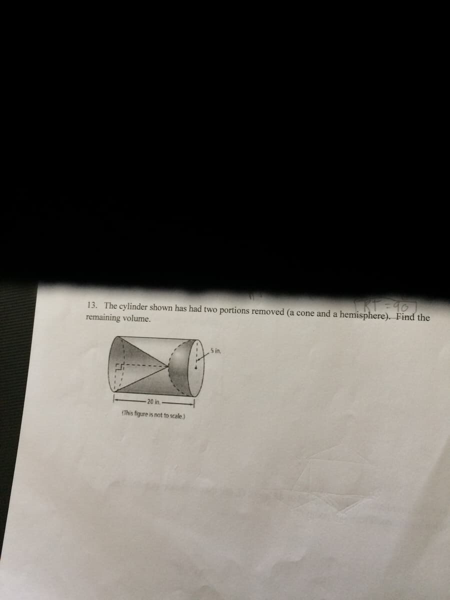 13. The cylinder shown has had two portions removed (a cone and a hemisphere). Find the
remaining volume.
5 in,
20 in.
(This figure is not to scale.)
