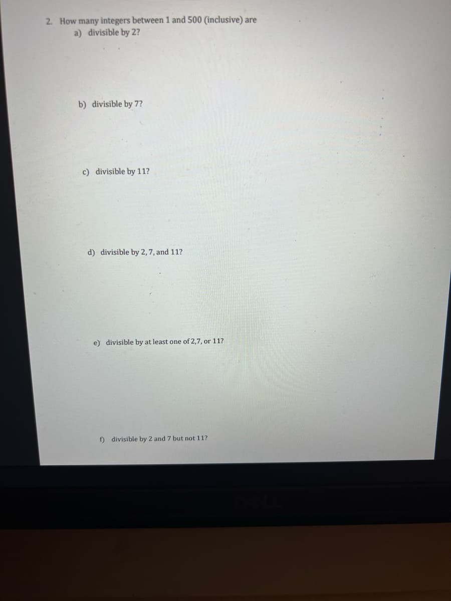 2. How many integers between 1 and 500 (inclusive) are
a) divisible by 2?
b) divisible by 7?
c) divisible by 11?
d) divisible by 2, 7, and 11?
e) divisible by at least one of 2,7, or 11?
f) divisible by 2 and 7 but not 11?