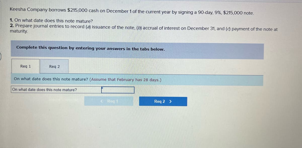 Keesha Company borrows $215,000 cash on December 1 of the current year by signing a 90-day, 9%, $215,000 note.
1. On what date does this note mature?
2. Prepare journal entries to record (a) issuance of the note, (b) accrual of interest on December 31, and (c) payment of the note at
maturity.
Complete this question by entering your answers in the tabs below.
Req 1
Req 2
On what date does this note mature? (Assume that February has 28 days.)
On what date does this note mature?
< Reg 1
Req 2 >