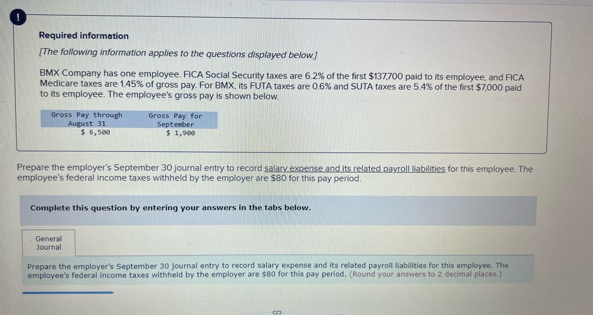 Required information
[The following information applies to the questions displayed below.]
BMX Company has one employee. FICA Social Security taxes are 6.2% of the first $137,700 paid to its employee, and FICA
Medicare taxes are 1.45% of gross pay. For BMX, its FUTA taxes are 0.6% and SUTA taxes are 5.4% of the first $7,000 paid
to its employee. The employee's gross pay is shown below.
Gross Pay through
August 31
$ 6,500
Gross Pay for
September
$ 1,900
Prepare the employer's September 30 journal entry to record salary expense and its related payroll liabilities for this employee. The
employee's federal income taxes withheld by the employer are $80 for this pay period.
Complete this question by entering your answers in the tabs below.
General
Journal
Prepare the employer's September 30 journal entry to record salary expense and its related payroll liabilities for this employee. The
employee's federal income taxes withheld by the employer are $80 for this pay period. (Round your answers to 2 decimal places.)
S