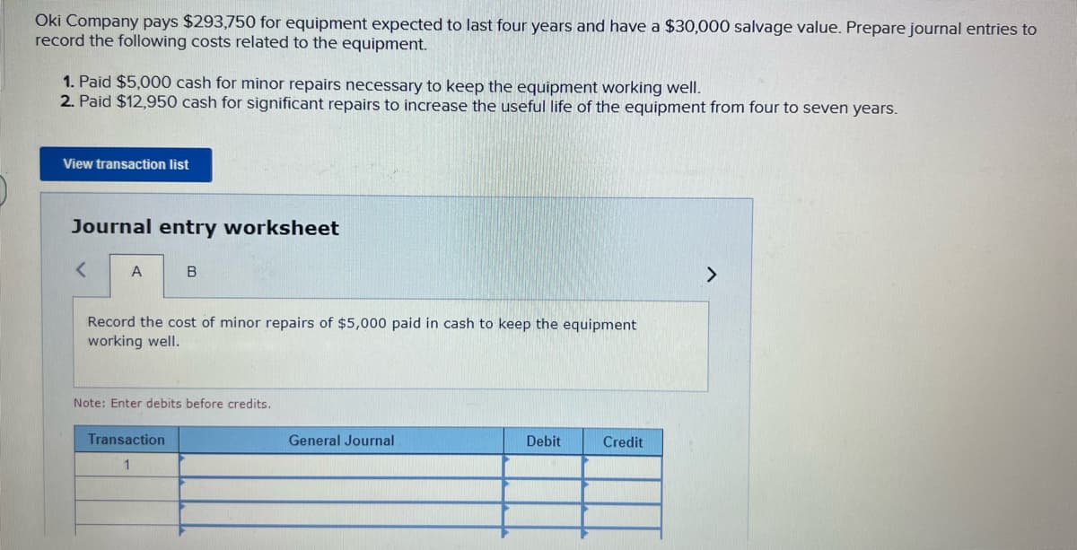 Oki Company pays $293,750 for equipment expected to last four years and have a $30,000 salvage value. Prepare journal entries to
record the following costs related to the equipment.
1. Paid $5,000 cash for minor repairs necessary to keep the equipment working well.
2. Paid $12,950 cash for significant repairs to increase the useful life of the equipment from four to seven years.
View transaction list
Journal entry worksheet
< A
B
Record the cost of minor repairs of $5,000 paid in cash to keep the equipment
working well.
Note: Enter debits before credits.
Transaction
1
General Journal
Debit
Credit
>