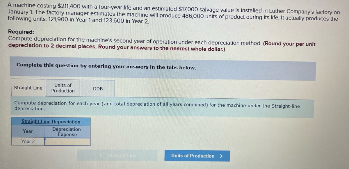 A machine costing $211,400 with a four-year life and an estimated $17,000 salvage value is installed in Luther Company's factory on
January 1. The factory manager estimates the machine will produce 486,000 units of product during its life. It actually produces the
following units: 121,900 in Year 1 and 123,600 in Year 2.
Required:
Compute depreciation for the machine's second year of operation under each depreciation method. (Round your per unit
depreciation to 2 decimal places. Round your answers to the nearest whole dollar.)
Complete this question by entering your answers in the tabs below.
Straight Line
Units of
Production
Compute depreciation for each year (and total depreciation of all years combined) for the machine under the Straight-line
depreciation.
Straight-Line Depreciation
Depreciation
Expense
Year
Year 2
DDB
Straight Line
Units of Production >