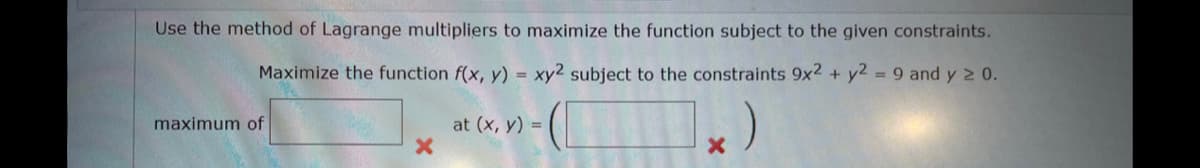 Use the method of Lagrange multipliers to maximize the function subject to the given constraints.
Maximize the function f(x, y) = xy2 subject to the constraints 9x2 + y2 = 9 and y ≥ 0.
maximum of
X
at (x, y) =