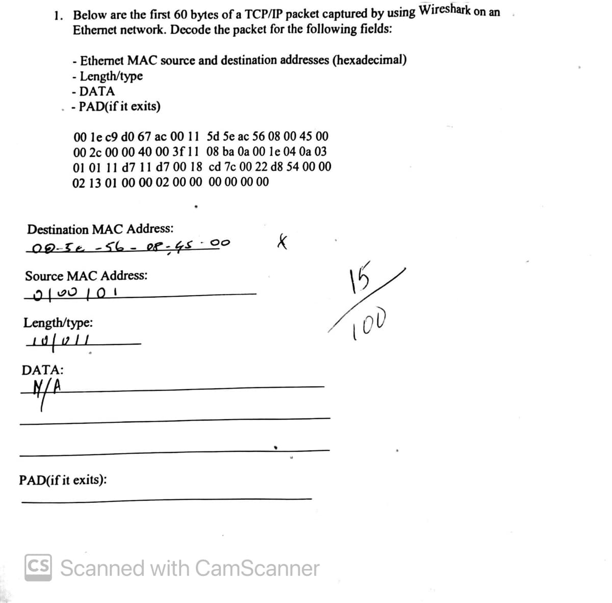 1. Below are the first 60 bytes of a TCP/IP packet captured by using Wireshark on an
Ethernet network. Decode the packet for the following fields:
- Ethernet MAC source and destination addresses (hexadecimal)
- Length/type
- DATA
- PAD(if it exits)
00 le c9 d0 67 ac 00 11 5d 5e ac 56 08 00 45 00
00 2c 00 00 40 00 3f 11
01 01 11 d7 11 d7 00 18
02 13 01 00 00 02 00 00 00 00 00 00
Destination MAC Address:
00-5€ -56-08-45-00
Source MAC Address:
0100101
DATA:
M/A
Length/type:
19/011
08 ba 0a 00 1e 04 0a 03
cd 7c 00 22 d8 54 00 00
PAD(if it exits):
X
cs Scanned with CamScanner
15
100