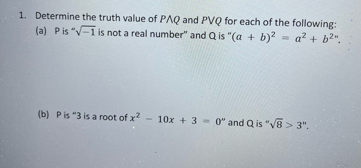 1. Determine the truth value of PAQ and PVQ for each of the following:
(a) P is "√-1 is not a real number" and Q is "(a + b)² = a² + b²".
(b) P is "3 is a root of x² - 10x + 3 = 0" and Q is "√8> 3".