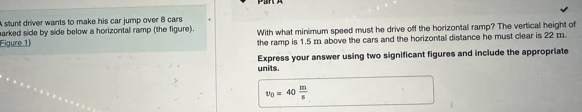 A stunt driver wants to make his car jump over 8 cars
parked side by side below a horizontal ramp (the figure).
Figure 1)
With what minimum speed must he drive off the horizontal ramp? The vertical height of
the ramp is 1.5 m above the cars and the horizontal distance he must clear is 22 m.
Express your answer using two significant figures and include the appropriate
units.
Vo = 40
m
S