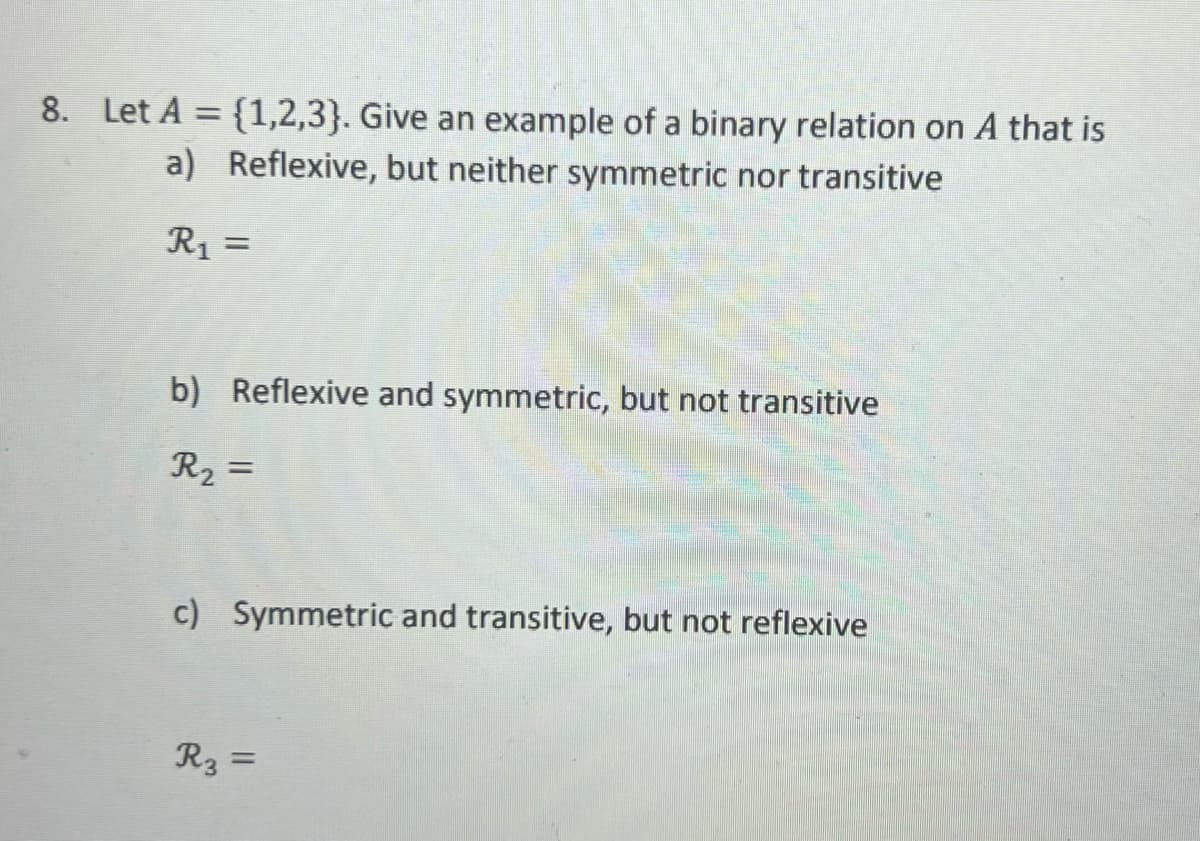 8. Let A = {1,2,3). Give an example of a binary relation on A that is
a) Reflexive, but neither symmetric nor transitive
R₁ =
b) Reflexive and symmetric, but not transitive
R₂ =
c) Symmetric and transitive, but not reflexive
R3 =