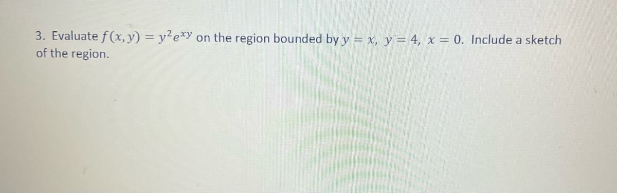 3. Evaluate f(x, y) = y²exy on the region bounded by y = x, y = 4, x = 0. Include a sketch
of the region.