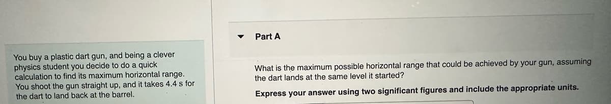 You buy a plastic dart gun, and being a clever
physics student you decide to do a quick
calculation to find its maximum horizontal range.
You shoot the gun straight up, and it takes 4.4 s for
the dart to land back at the barrel.
Part A
What is the maximum possible horizontal range that could be achieved by your gun, assuming
the dart lands at the same level it started?
Express your answer using two significant figures and include the appropriate units.