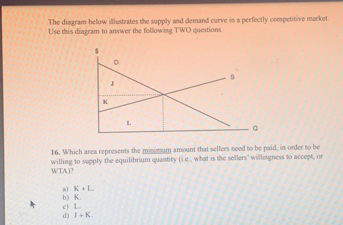 ►
The diagram below illustrates the supply and demand curve in a perfectly competitive market.
Use this diagram to answer the following TWO questions.
K
a) K+L.
b) K.
c) L.
d) J + K.
D
L
16. Which area represents the minimum amount that sellers need to be paid, in order to be
willing to supply the equilibrium quantity (i.e., what is the sellers' willingness to accept, or
WTA)?