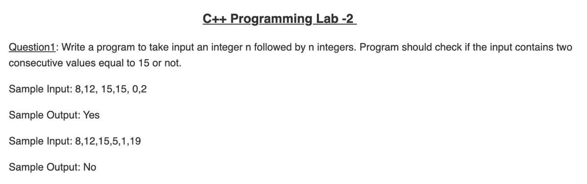 C++ Programming Lab -2
Question1: Write a program to take input an integer n followed by n integers. Program should check if the input contains two
consecutive values equal to 15 or not.
Sample Input: 8,12, 15,15, 0,2
Sample Output: Yes
Sample Input: 8,12,15,5,1,19
Sample Output: No
