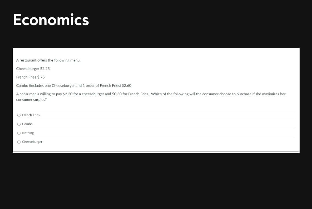 Economics
A restaurant offers the following menu:
Cheeseburger $2.25
French Fries $.75
Combo (includes one Cheeseburger and 1 order of French Fries) $2.60
A consumer is willing to pay $2.30 for a cheeseburger and $0.30 for French Fries. Which of the following will the consumer choose to purchase if she maximizes her
consumer surplus?
O French Fries
O Combo
O Nothing
O Cheeseburger
