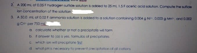 2. A 200 ml of 0.05 F hydrogen sulfide solution is added to 25 mL 1.5 Facetic acia solution,Compute the sulfide
ion concentration of the solution
3. A 50.0 ml of 0.02 F ommonia solution is added to a solution containing 0.004 g N. 0.003 g Mn, and 0.002
g Cra per 750 ml.
a. calculate whether or not a precioitate wil form
b. it answer to (a) is yes, formulas of precipitates
C. which ion will precipitate first
d what pH is necessary to prevent precipitation of al cations
