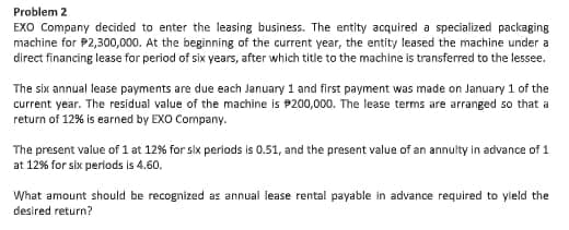 Problem 2
EXO Company decided to enter the leasing business. The entity acquired a specialized packaging
machine for P2,300,000. At the beginning of the current year, the entity leased the machine under a
direct financing lease for period of six years, after which title to the machine is transferred to the lessee.
The six annual lease payments are due each January 1 and first payment was made on January 1 of the
current year. The residual value of the machine is P200,000. The lease terms are arranged so that a
return of 12% is earned by EXO Company.
The present value of 1 at 12% for six perlods is 0.51, and the present value of an annulty in advance of 1
at 12% for six periods is 4.60.
What amount should be recognized as annual lease rental payable in advance required to yleld the
desired return?
