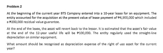 Problem 2
At the beginning of the current year BTS Company entered into a 10-year lease for an equipment. The
entity accounted for the acquisition at the present value of lease payment of P4,900,000 which included
a P200,000 residual value guarantee.
At the end of the lease, the asset will revert back to the lessor. It is estirnated that the asset's fair value
at the end of the 12-year useful life will be P100,000. The entity regularly used the straight-line
depreciation on simillar equipment.
What amount should be recognized as depreciation expense of the right of use asset for the current
year?
