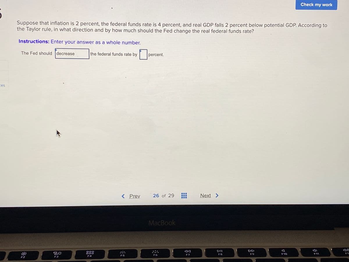 Check my work
Suppose that inflation is 2 percent, the federal funds rate is 4 percent, and real GDP falls 2 percent below potential GDP. According to
the Taylor rule, in what direction and by how much should the Fed change the real federal funds rate?
Instructions: Enter your answer as a whòle number.
The Fed should decrease
the federal funds rate by
percent.
ces
< Prev
26 of 29
Next >
MacBook
DII
DD
吕0
888
F8
F9
F10
F11
F1
F5
F6
F7
F4
F2
F3
