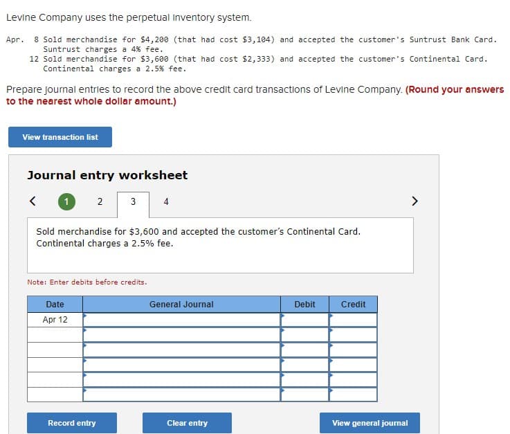 Levine Company uses the perpetual inventory system.
Apr. 8 Sold merchandise for $4,200 (that had cost $3,104) and accepted the customer's Suntrust Bank Card.
Suntrust charges a 4% fee.
12 Sold merchandise for $3,600 (that had cost $2,333) and accepted the customer's Continental Card.
Continental charges a 2.5% fee.
Prepare journal entries to record the above credit card transactions of Levine Company. (Round your answers
to the nearest whole dollar amount.)
View transaction list
Journal entry worksheet
2
3
4
Sold merchandise for $3,600 and accepted the customer's Continental Card.
Continental charges a 2.5% fee.
Note: Enter debits before credits.
Date
General Journal
Debit
Credit
Apr 12
Record entry
Clear entry
View general journal
