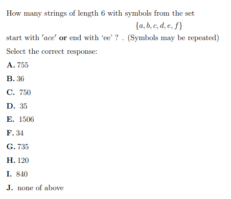 How many strings of length 6 with symbols from the set
{a, b, c, d, e, ƒ}
start with 'ace' or end with 'ee' ? . (Symbols may be repeated)
Select the correct response:
A. 755
В. 36
С. 750
D. 35
Е. 1506
F. 34
G. 735
Н. 120
I. 840
J. none of above
