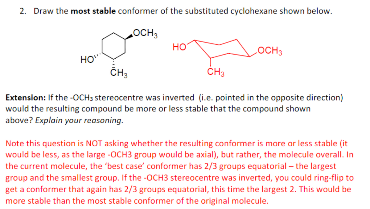2. Draw the most stable conformer of the substituted cyclohexane shown below.
OCH 3
HOW
HO
LOCH3
CH3
CH3
Extension: If the -OCH3 stereocentre was inverted (i.e. pointed in the opposite direction)
would the resulting compound be more or less stable that the compound shown
above? Explain your reasoning.
Note this question is NOT asking whether the resulting conformer is more or less stable (it
would be less, as the large -OCH3 group would be axial), but rather, the molecule overall. In
the current molecule, the 'best case' conformer has 2/3 groups equatorial - the largest
group and the smallest group. If the -OCH3 stereocentre was inverted, you could ring-flip to
get a conformer that again has 2/3 groups equatorial, this time the largest 2. This would be
more stable than the most stable conformer of the original molecule.