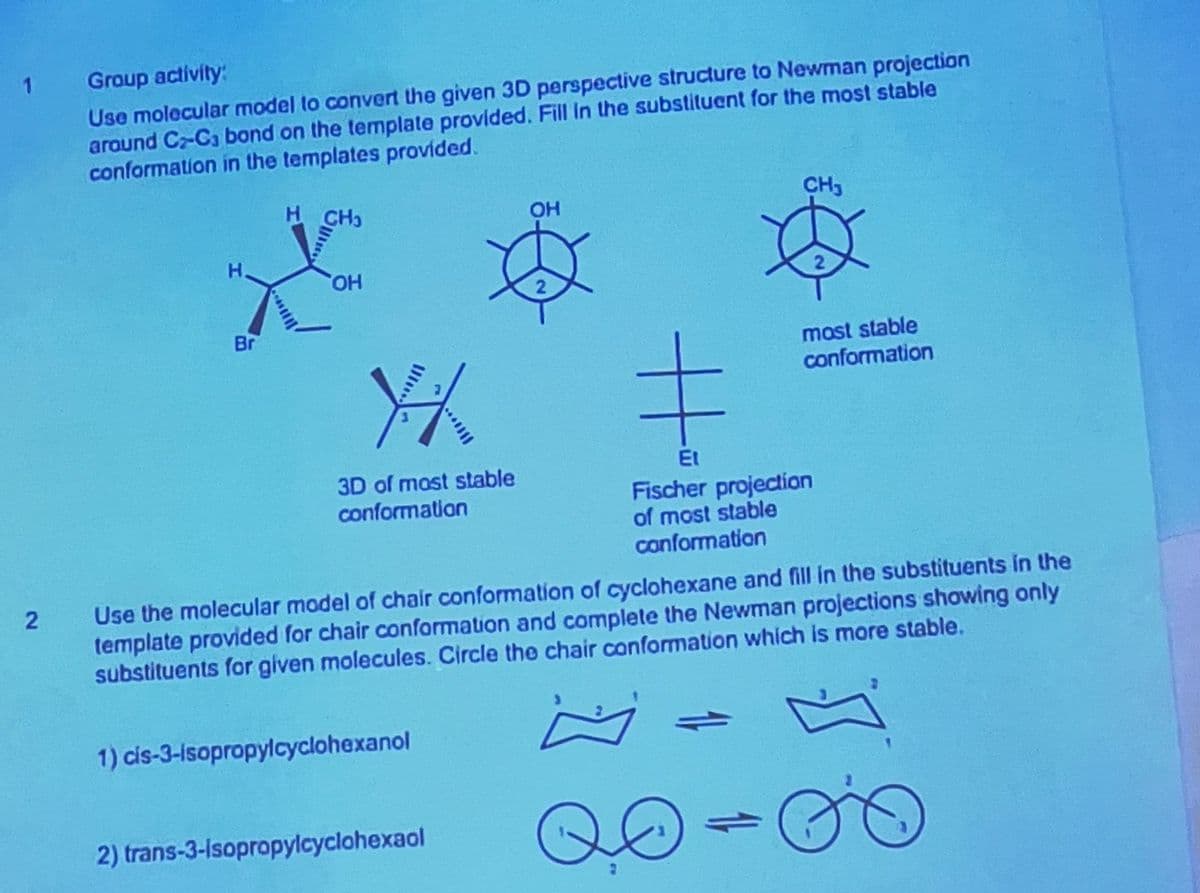 2
1
Group activity:
Use molecular model to convert the given 3D perspective structure to Newman projection
around C-C bond on the template provided. Fill in the substituent for the most stable
conformation in the templates provided.
H
H
OH
Br
OH
CH
Y/
3D of most stable
conformation
ΕΙ
Fischer projection
of most stable
conformation
most stable
conformation
Use the molecular model of chair conformation of cyclohexane and fill in the substituents in the
template provided for chair conformation and complete the Newman projections showing only
substituents for given molecules. Circle the chair conformation which is more stable.
1) cis-3-isopropylcyclohexanol
2) trans-3-Isopropylcyclohexaol
QO