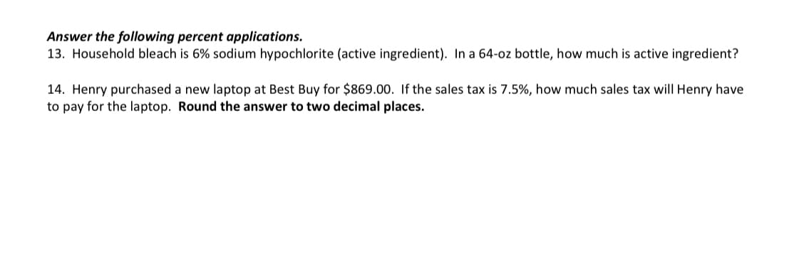 Answer the following percent applications.
13. Household bleach is 6% sodium hypochlorite (active ingredient). In a 64-oz bottle, how much is active ingredient?
14. Henry purchased a new laptop at Best Buy for $869.00. If the sales tax is 7.5%, how much sales tax will Henry have
to pay for the laptop. Round the answer to two decimal places.
