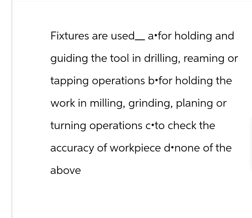 Fixtures are used___ a•for holding and
guiding the tool in drilling, reaming or
tapping operations befor holding the
work in milling, grinding, planing or
turning operations c•to check the
accuracy of workpiece d none of the
above