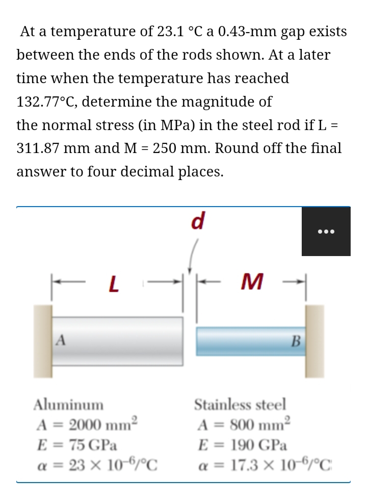 At a temperature of 23.1 °C a 0.43-mm gap exists
between the ends of the rods shown. At a later
time when the temperature has reached
132.77°C, determine the magnitude of
the normal stress (in MPa) in the steel rod if L =
311.87 mm and M = 250 mm. Round off the final
%3D
answer to four decimal places.
d
M
B
Aluminum
Stainless steel
A = 2000 mm²
A = 800 mm²
%3D
E = 75 GPa
E = 190 GPa
%3D
a = 23 × 10-6/°C
a = 17.3 × 10-6/°C.
