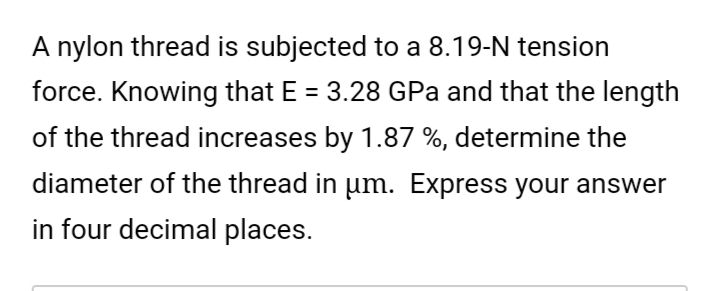 A nylon thread is subjected to a 8.19-N tension
force. Knowing that E = 3.28 GPa and that the length
of the thread increases by 1.87 %, determine the
diameter of the thread in um. Express your answer
in four decimal places.
