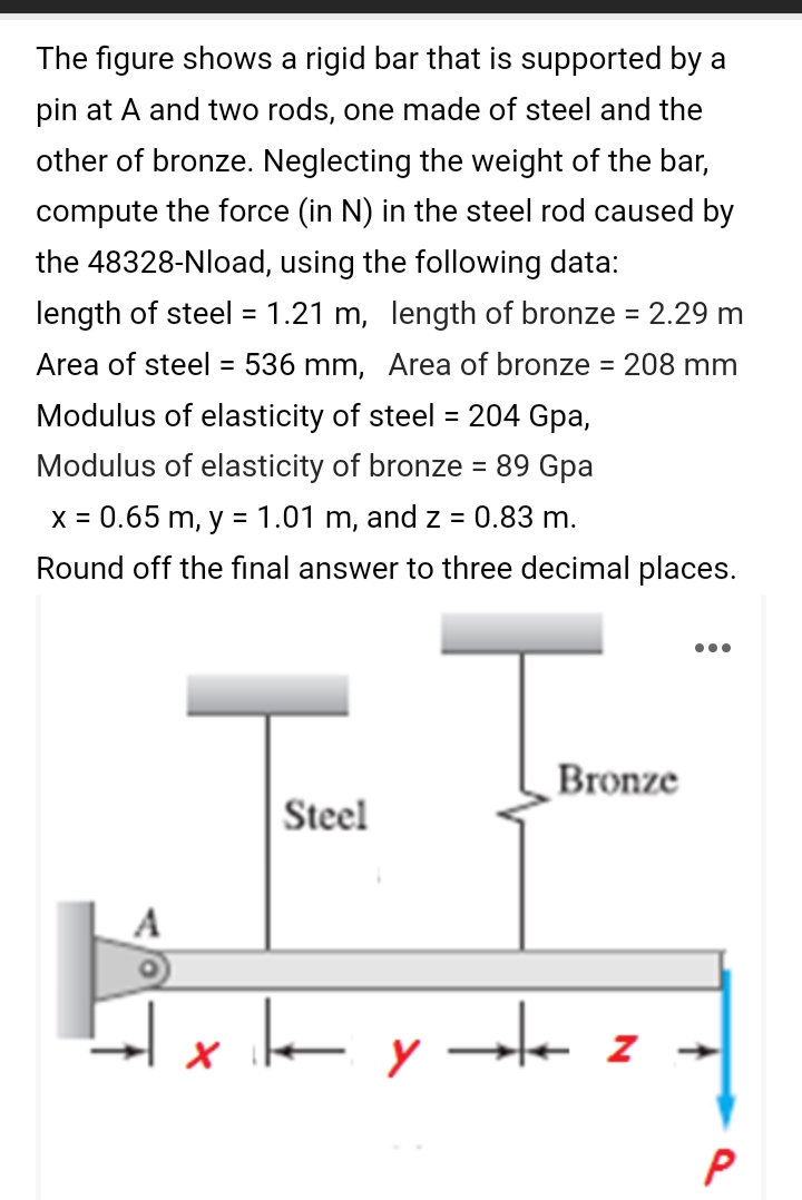 The figure shows a rigid bar that is supported by a
pin at A and two rods, one made of steel and the
other of bronze. Neglecting the weight of the bar,
compute the force (in N) in the steel rod caused by
the 48328-Nload, using the following data:
length of steel = 1.21 m, length of bronze = 2.29 m
Area of steel = 536 mm, Area of bronze = 208 mm
%3D
%3D
Modulus of elasticity of steel
= 204 Gpa,
Modulus of elasticity of bronze = 89 Gpa
X =
= 0.65 m, y = 1.01 m, and z =
0.83 m.
Round off the final answer to three decimal places.
Bronze
|Steel
A
x le y ste z -
