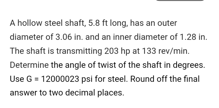 A hollow steel shaft, 5.8 ft long, has an outer
diameter of 3.06 in. and an inner diameter of 1.28 in.
The shaft is transmitting 203 hp at 133 rev/min.
Determine the angle of twist of the shaft in degrees.
Use G = 12000023 psi for steel. Round off the final
answer to two decimal places.
