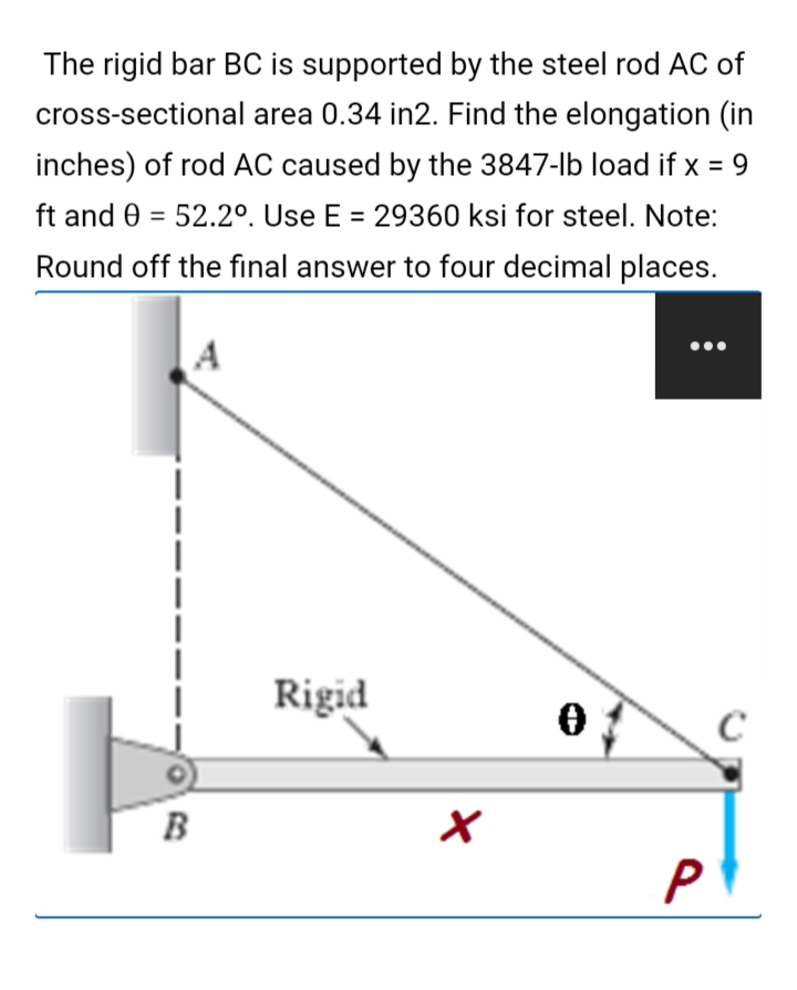 The rigid bar BC is supported by the steel rod AC of
cross-sectional area 0.34 in2. Find the elongation (in
inches) of rod AC caused by the 3847-lb load if x = 9
ft and 0 = 52.2º. Use E = 29360 ksi for steel. Note:
Round off the final answer to four decimal places.
Rigid
B
P
