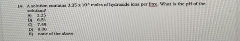 14. A solution contains 3.25 x 10 moles of hydroxide ions per litre. What is the pH of the
solution?
A) 3.25
B) 6.51
C) 7.49
D) 8.00
EJ none of the above